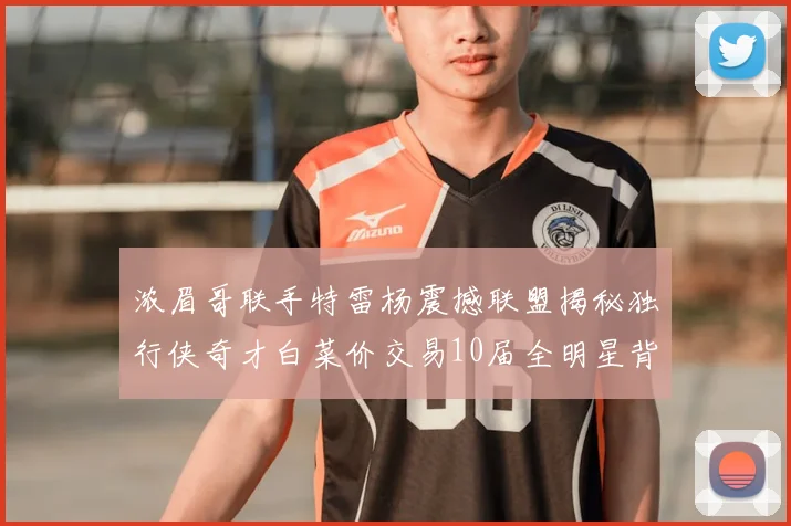 浓眉哥联手特雷杨震撼联盟揭秘独行侠奇才白菜价交易10届全明星背后