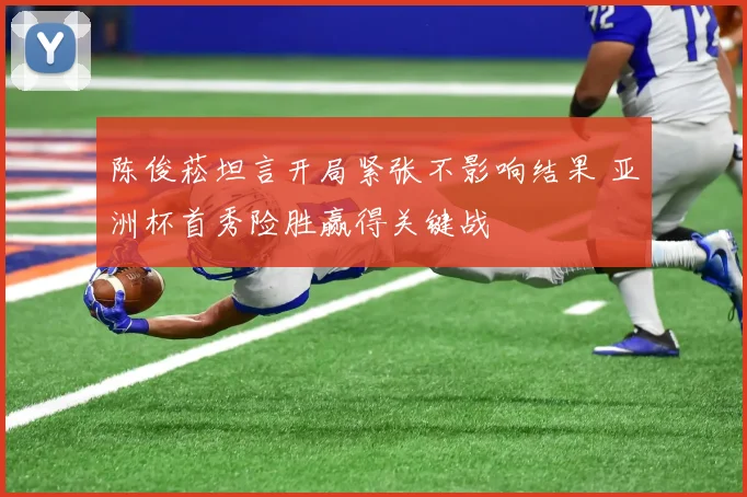 陈俊菘坦言开局紧张不影响结果 亚洲杯首秀险胜赢得关键战