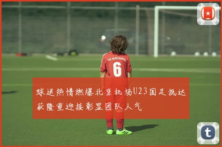 球迷热情燃爆北京机场U23国足抵达获隆重迎接彰显团队人气