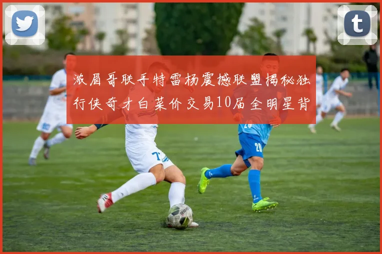 浓眉哥联手特雷杨震撼联盟揭秘独行侠奇才白菜价交易10届全明星背后