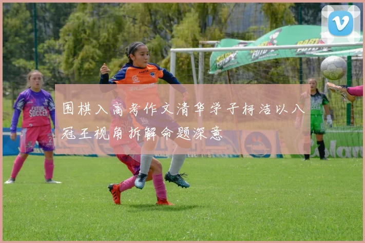 围棋入高考作文清华学子柯洁以八冠王视角拆解命题深意