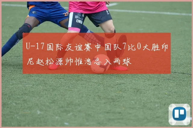U-17国际友谊赛中国队7比0大胜印尼赵松源帅惟浩各入两球