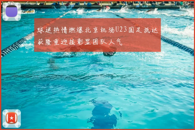 球迷热情燃爆北京机场U23国足抵达获隆重迎接彰显团队人气