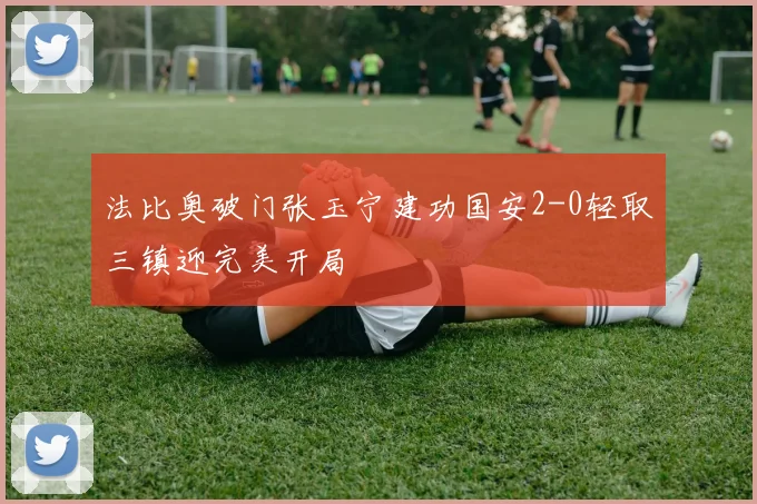 法比奥破门张玉宁建功国安2-0轻取三镇迎完美开局