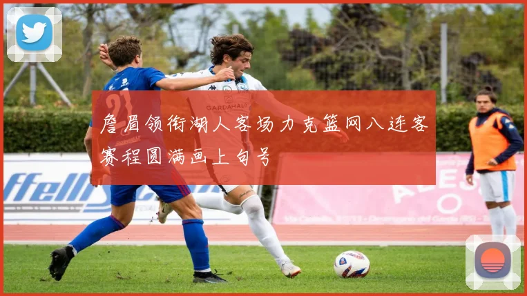 詹眉领衔湖人客场力克篮网八连客赛程圆满画上句号