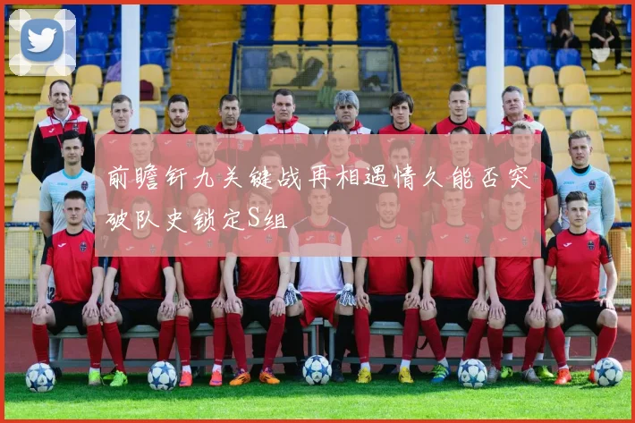 前瞻钎九关键战再相遇情久能否突破队史锁定S组
