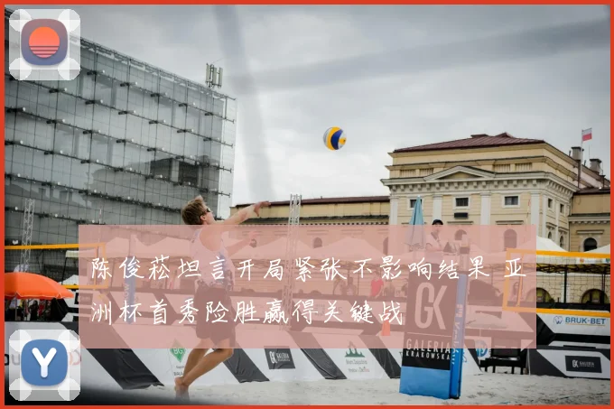 陈俊菘坦言开局紧张不影响结果 亚洲杯首秀险胜赢得关键战