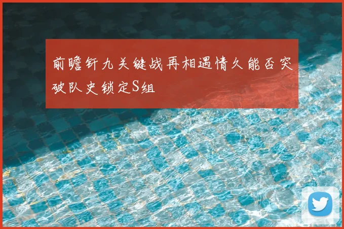 前瞻钎九关键战再相遇情久能否突破队史锁定S组