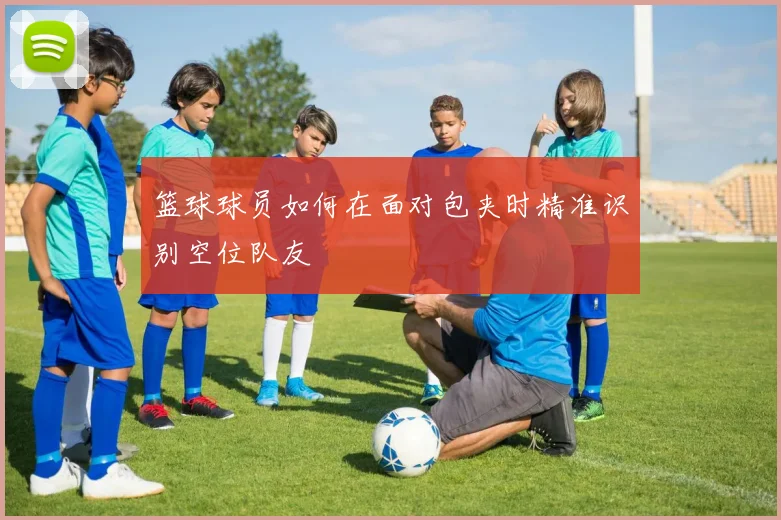 篮球球员如何在面对包夹时精准识别空位队友