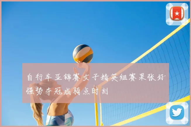 自行车亚锦赛女子精英组赛果张好强势夺冠成骑点时刻